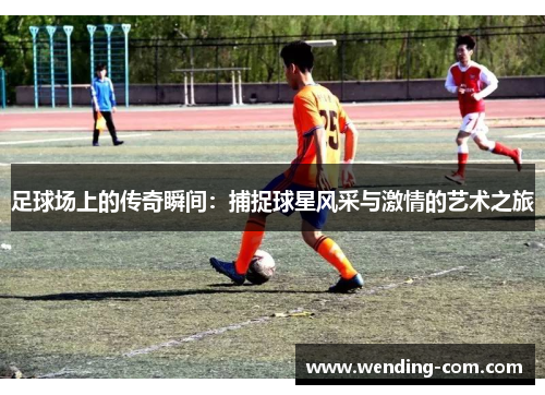 足球场上的传奇瞬间：捕捉球星风采与激情的艺术之旅