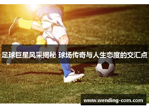 足球巨星风采揭秘 球场传奇与人生态度的交汇点
