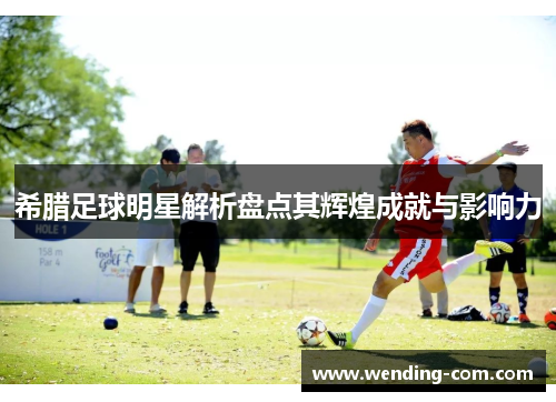 希腊足球明星解析盘点其辉煌成就与影响力
