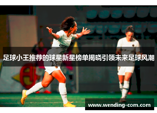 足球小王推荐的球星新星榜单揭晓引领未来足球风潮