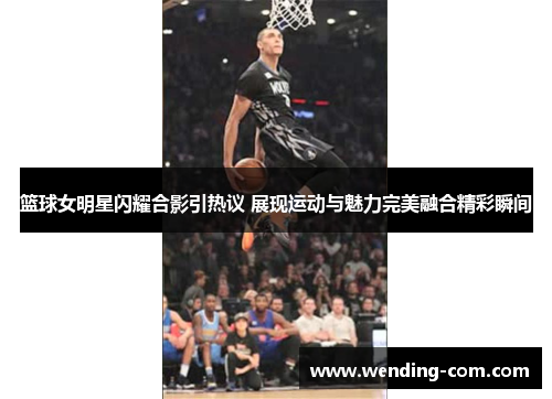 篮球女明星闪耀合影引热议 展现运动与魅力完美融合精彩瞬间