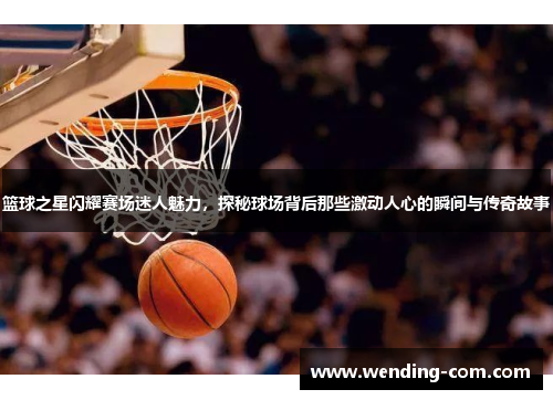 篮球之星闪耀赛场迷人魅力，探秘球场背后那些激动人心的瞬间与传奇故事