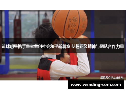 篮球明星携手警察共创社会和平新篇章 弘扬正义精神与团队合作力量