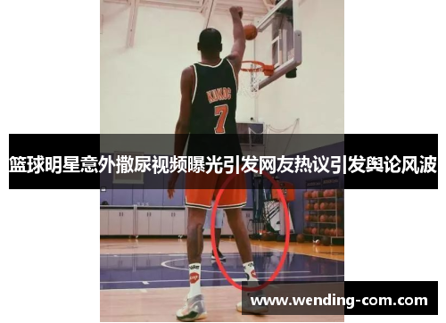 篮球明星意外撒尿视频曝光引发网友热议引发舆论风波