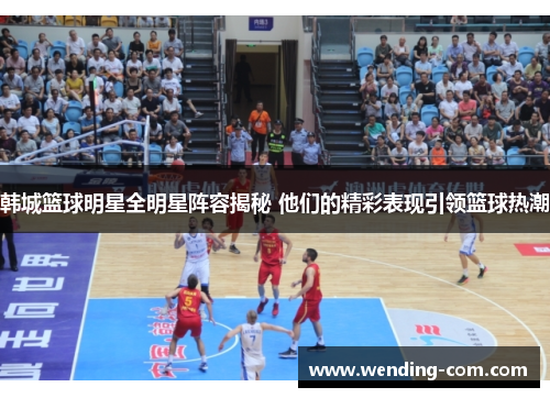 韩城篮球明星全明星阵容揭秘 他们的精彩表现引领篮球热潮